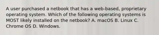 A user purchased a netbook that has a web-based, proprietary operating system. Which of the following operating systems is MOST likely installed on the netbook? A. macOS B. Linux C. Chrome OS D. Windows.