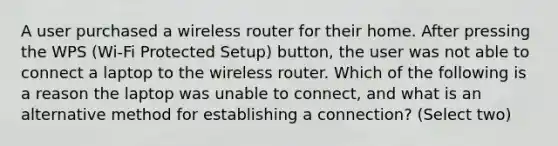 A user purchased a wireless router for their home. After pressing the WPS (Wi-Fi Protected Setup) button, the user was not able to connect a laptop to the wireless router. Which of the following is a reason the laptop was unable to connect, and what is an alternative method for establishing a connection? (Select two)