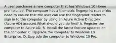 A user purchases a new computer that has Windows 10 Home preinstalled. The computer has a biometric fingerprint reader.You need to ensure that the user can use the fingerprint reader to sign in to the computer by using an Azure Active Directory (Azure AD) account.What should you do first? A. Register the computer to Azure AD. B. Install the latest feature updates on the computer. C. Upgrade the computer to Windows 10 Enterprise. D. Upgrade the computer to Windows 10 Pro.