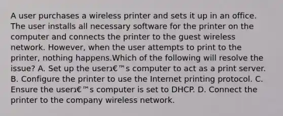 A user purchases a wireless printer and sets it up in an office. The user installs all necessary software for the printer on the computer and connects the printer to the guest wireless network. However, when the user attempts to print to the printer, nothing happens.Which of the following will resolve the issue? A. Set up the userג€™s computer to act as a print server. B. Configure the printer to use the Internet printing protocol. C. Ensure the userג€™s computer is set to DHCP. D. Connect the printer to the company wireless network.