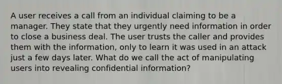 A user receives a call from an individual claiming to be a manager. They state that they urgently need information in order to close a business deal. The user trusts the caller and provides them with the information, only to learn it was used in an attack just a few days later. What do we call the act of manipulating users into revealing confidential information?