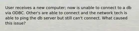 User receives a new computer; now is unable to connect to a db via ODBC. Other's are able to connect and the network tech is able to ping the db server but still can't connect. What caused this issue?