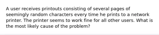 A user receives printouts consisting of several pages of seemingly random characters every time he prints to a network printer. The printer seems to work fine for all other users. What is the most likely cause of the problem?