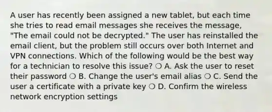 A user has recently been assigned a new tablet, but each time she tries to read email messages she receives the message, "The email could not be decrypted." The user has reinstalled the email client, but the problem still occurs over both Internet and VPN connections. Which of the following would be the best way for a technician to resolve this issue? ❍ A. Ask the user to reset their password ❍ B. Change the user's email alias ❍ C. Send the user a certificate with a private key ❍ D. Confirm the wireless network encryption settings