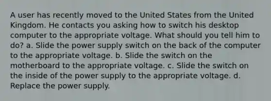 A user has recently moved to the United States from the United Kingdom. He contacts you asking how to switch his desktop computer to the appropriate voltage. What should you tell him to do? a. Slide the power supply switch on the back of the computer to the appropriate voltage. b. Slide the switch on the motherboard to the appropriate voltage. c. Slide the switch on the inside of the power supply to the appropriate voltage. d. Replace the power supply.