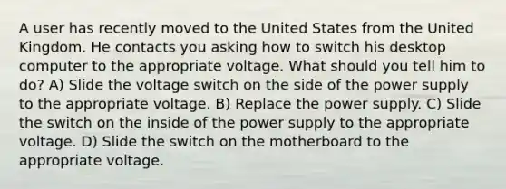 A user has recently moved to the United States from the United Kingdom. He contacts you asking how to switch his desktop computer to the appropriate voltage. What should you tell him to do? A) Slide the voltage switch on the side of the power supply to the appropriate voltage. B) Replace the power supply. C) Slide the switch on the inside of the power supply to the appropriate voltage. D) Slide the switch on the motherboard to the appropriate voltage.