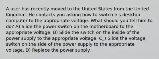 A user has recently moved to the United States from the United Kingdom. He contacts you asking how to switch his desktop computer to the appropriate voltage. What should you tell him to do? A) Slide the power switch on the motherboard to the appropriate voltage. B) Slide the switch on the inside of the power supply to the appropriate voltage. C_) Slide the voltage switch on the side of the power supply to the appropriate voltage. D) Replace the power supply.