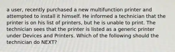 a user, recently purchased a new multifunction printer and attempted to install it himself. He informed a technician that the printer is on his list of printers, but he is unable to print. The technician sees that the printer is listed as a generic printer under Devices and Printers. Which of the following should the technician do NEXT?