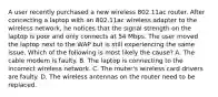 A user recently purchased a new wireless 802.11ac router. After connecting a laptop with an 802.11ac wireless adapter to the wireless network, he notices that the signal strength on the laptop is poor and only connects at 54 Mbps. The user moved the laptop next to the WAP but is still experiencing the same issue. Which of the following is most likely the cause? A. The cable modem is faulty. B. The laptop is connecting to the incorrect wireless network. C. The router's wireless card drivers are faulty. D. The wireless antennas on the router need to be replaced.