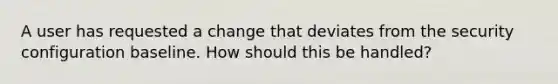 A user has requested a change that deviates from the security configuration baseline. How should this be handled?