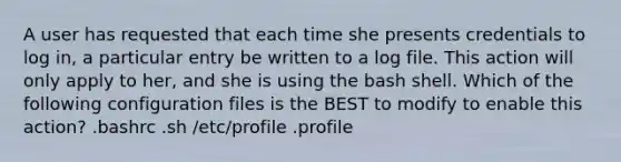 A user has requested that each time she presents credentials to log in, a particular entry be written to a log file. This action will only apply to her, and she is using the bash shell. Which of the following configuration files is the BEST to modify to enable this action? .bashrc .sh /etc/profile .profile