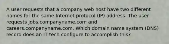 A user requests that a company web host have two different names for the same Internet protocol (IP) address. The user requests jobs.companyname.com and careers.companyname.com. Which domain name system (DNS) record does an IT tech configure to accomplish this?