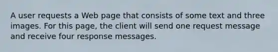 A user requests a Web page that consists of some text and three images. For this page, the client will send one request message and receive four response messages.