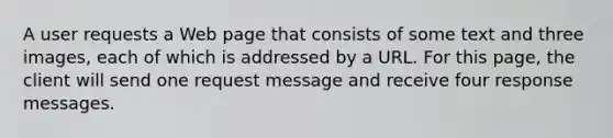 A user requests a Web page that consists of some text and three images, each of which is addressed by a URL. For this page, the client will send one request message and receive four response messages.