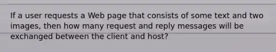 If a user requests a Web page that consists of some text and two images, then how many request and reply messages will be exchanged between the client and host?