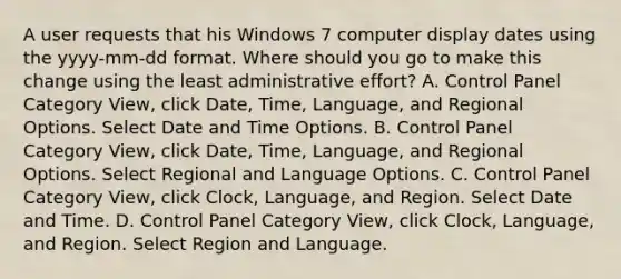 A user requests that his Windows 7 computer display dates using the yyyy-mm-dd format. Where should you go to make this change using the least administrative effort? A. Control Panel Category View, click Date, Time, Language, and Regional Options. Select Date and Time Options. B. Control Panel Category View, click Date, Time, Language, and Regional Options. Select Regional and Language Options. C. Control Panel Category View, click Clock, Language, and Region. Select Date and Time. D. Control Panel Category View, click Clock, Language, and Region. Select Region and Language.