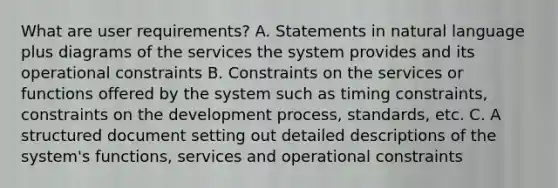 What are user requirements? A. Statements in natural language plus diagrams of the services the system provides and its operational constraints B. Constraints on the services or functions offered by the system such as timing constraints, constraints on the development process, standards, etc. C. A structured document setting out detailed descriptions of the system's functions, services and operational constraints