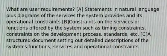 What are user requirements? [A] Statements in natural language plus diagrams of the services the system provides and its operational constraints [B]Constraints on the services or functions offered by the system such as timing constraints, constraints on the development process, standards, etc. [C]A structured document setting out detailed descriptions of the system's functions, services and operational constraints