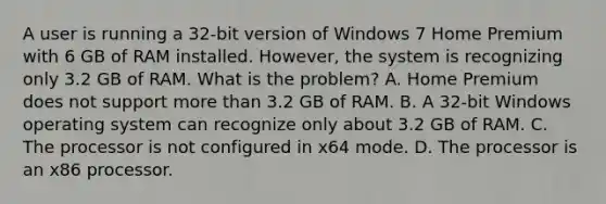 A user is running a 32-bit version of Windows 7 Home Premium with 6 GB of RAM installed. However, the system is recognizing only 3.2 GB of RAM. What is the problem? A. Home Premium does not support more than 3.2 GB of RAM. B. A 32-bit Windows operating system can recognize only about 3.2 GB of RAM. C. The processor is not configured in x64 mode. D. The processor is an x86 processor.