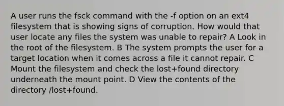 A user runs the fsck command with the -f option on an ext4 filesystem that is showing signs of corruption. How would that user locate any files the system was unable to repair? A Look in the root of the filesystem. B The system prompts the user for a target location when it comes across a file it cannot repair. C Mount the filesystem and check the lost+found directory underneath the mount point. D View the contents of the directory /lost+found.