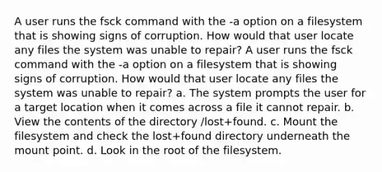 A user runs the fsck command with the -a option on a filesystem that is showing signs of corruption. How would that user locate any files the system was unable to repair? A user runs the fsck command with the -a option on a filesystem that is showing signs of corruption. How would that user locate any files the system was unable to repair? a. The system prompts the user for a target location when it comes across a file it cannot repair. b. View the contents of the directory /lost+found. c. Mount the filesystem and check the lost+found directory underneath the mount point. d. Look in the root of the filesystem.