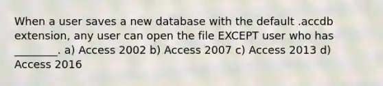 When a user saves a new database with the default .accdb extension, any user can open the file EXCEPT user who has ________. a) Access 2002 b) Access 2007 c) Access 2013 d) Access 2016