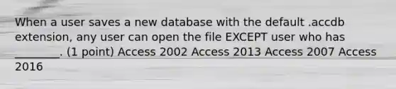 When a user saves a new database with the default .accdb extension, any user can open the file EXCEPT user who has ________. (1 point) Access 2002 Access 2013 Access 2007 Access 2016