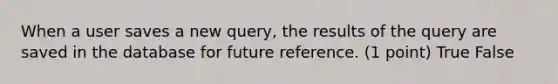 When a user saves a new query, the results of the query are saved in the database for future reference. (1 point) True False