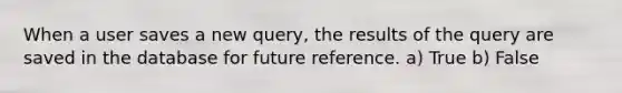 When a user saves a new query, the results of the query are saved in the database for future reference. a) True b) False