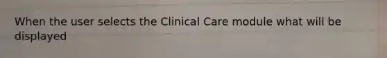 When the user selects the Clinical Care module what will be displayed