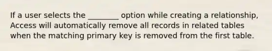 If a user selects the ________ option while creating a relationship, Access will automatically remove all records in related tables when the matching primary key is removed from the first table.