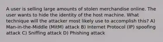 A user is selling large amounts of stolen merchandise online. The user wants to hide the identity of the host machine. What technique will the attacker most likely use to accomplish this? A) Man-in-the-Middle (MitM) attack B) Internet Protocol (IP) spoofing attack C) Sniffing attack D) Phishing attack