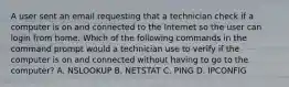 A user sent an email requesting that a technician check if a computer is on and connected to the Internet so the user can login from home. Which of the following commands in the command prompt would a technician use to verify if the computer is on and connected without having to go to the computer? A. NSLOOKUP B. NETSTAT C. PING D. IPCONFIG