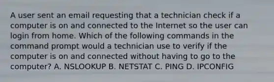 A user sent an email requesting that a technician check if a computer is on and connected to the Internet so the user can login from home. Which of the following commands in the command prompt would a technician use to verify if the computer is on and connected without having to go to the computer? A. NSLOOKUP B. NETSTAT C. PING D. IPCONFIG