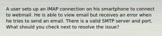 A user sets up an IMAP connection on his smartphone to connect to webmail. He is able to view email but receives an error when he tries to send an email. There is a valid SMTP server and port. What should you check next to resolve the issue?