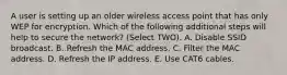 A user is setting up an older wireless access point that has only WEP for encryption. Which of the following additional steps will help to secure the network? (Select TWO). A. Disable SSID broadcast. B. Refresh the MAC address. C. Filter the MAC address. D. Refresh the IP address. E. Use CAT6 cables.