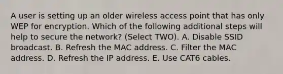 A user is setting up an older wireless access point that has only WEP for encryption. Which of the following additional steps will help to secure the network? (Select TWO). A. Disable SSID broadcast. B. Refresh the MAC address. C. Filter the MAC address. D. Refresh the IP address. E. Use CAT6 cables.