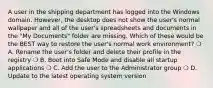 A user in the shipping department has logged into the Windows domain. However, the desktop does not show the user's normal wallpaper and all of the user's spreadsheets and documents in the "My Documents" folder are missing. Which of these would be the BEST way to restore the user's normal work environment? ❍ A. Rename the user's folder and delete their profile in the registry ❍ B. Boot into Safe Mode and disable all startup applications ❍ C. Add the user to the Administrator group ❍ D. Update to the latest operating system version