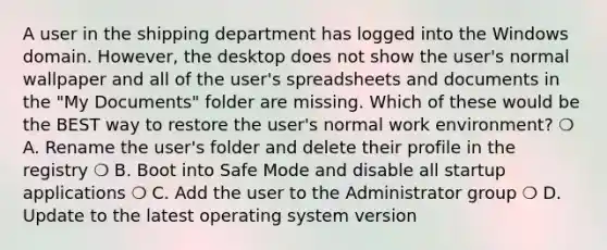 A user in the shipping department has logged into the Windows domain. However, the desktop does not show the user's normal wallpaper and all of the user's spreadsheets and documents in the "My Documents" folder are missing. Which of these would be the BEST way to restore the user's normal work environment? ❍ A. Rename the user's folder and delete their profile in the registry ❍ B. Boot into Safe Mode and disable all startup applications ❍ C. Add the user to the Administrator group ❍ D. Update to the latest operating system version