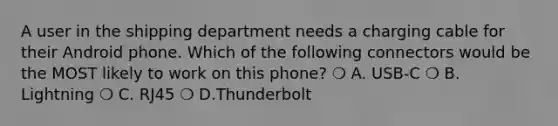 A user in the shipping department needs a charging cable for their Android phone. Which of the following connectors would be the MOST likely to work on this phone? ❍ A. USB-C ❍ B. Lightning ❍ C. RJ45 ❍ D.Thunderbolt