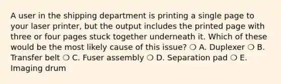 A user in the shipping department is printing a single page to your laser printer, but the output includes the printed page with three or four pages stuck together underneath it. Which of these would be the most likely cause of this issue? ❍ A. Duplexer ❍ B. Transfer belt ❍ C. Fuser assembly ❍ D. Separation pad ❍ E. Imaging drum