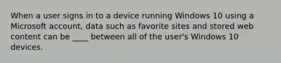 When a user signs in to a device running Windows 10 using a Microsoft account, data such as favorite sites and stored web content can be ____ between all of the user's Windows 10 devices.