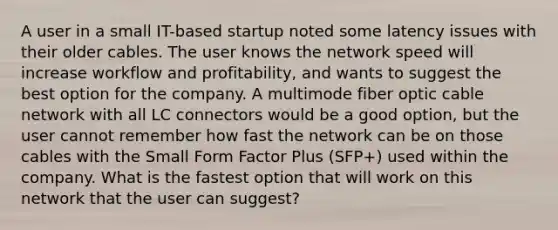 A user in a small IT-based startup noted some latency issues with their older cables. The user knows the network speed will increase workflow and profitability, and wants to suggest the best option for the company. A multimode fiber optic cable network with all LC connectors would be a good option, but the user cannot remember how fast the network can be on those cables with the Small Form Factor Plus (SFP+) used within the company. What is the fastest option that will work on this network that the user can suggest?