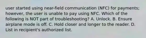 user started using near-field communication (NFC) for payments; however, the user is unable to pay using NFC. Which of the following is NOT part of troubleshooting? A. Unlock. B. Ensure airplane mode is off. C. Hold closer and longer to the reader. D. List in recipient's authorized list.