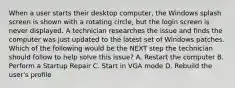 When a user starts their desktop computer, the Windows splash screen is shown with a rotating circle, but the login screen is never displayed. A technician researches the issue and finds the computer was just updated to the latest set of Windows patches. Which of the following would be the NEXT step the technician should follow to help solve this issue? A. Restart the computer B. Perform a Startup Repair C. Start in VGA mode D. Rebuild the user's profile