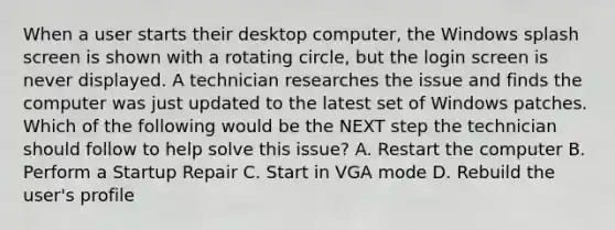 When a user starts their desktop computer, the Windows splash screen is shown with a rotating circle, but the login screen is never displayed. A technician researches the issue and finds the computer was just updated to the latest set of Windows patches. Which of the following would be the NEXT step the technician should follow to help solve this issue? A. Restart the computer B. Perform a Startup Repair C. Start in VGA mode D. Rebuild the user's profile