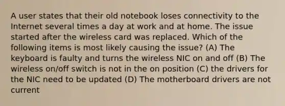 A user states that their old notebook loses connectivity to the Internet several times a day at work and at home. The issue started after the wireless card was replaced. Which of the following items is most likely causing the issue? (A) The keyboard is faulty and turns the wireless NIC on and off (B) The wireless on/off switch is not in the on position (C) the drivers for the NIC need to be updated (D) The motherboard drivers are not current