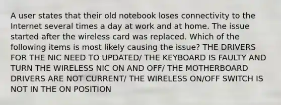 A user states that their old notebook loses connectivity to the Internet several times a day at work and at home. The issue started after the wireless card was replaced. Which of the following items is most likely causing the issue? THE DRIVERS FOR THE NIC NEED TO UPDATED/ THE KEYBOARD IS FAULTY AND TURN THE WIRELESS NIC ON AND OFF/ THE MOTHERBOARD DRIVERS ARE NOT CURRENT/ THE WIRELESS ON/OFF SWITCH IS NOT IN THE ON POSITION