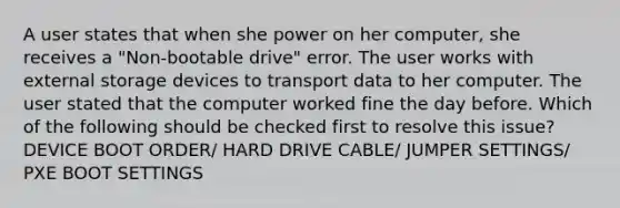 A user states that when she power on her computer, she receives a "Non-bootable drive" error. The user works with external storage devices to transport data to her computer. The user stated that the computer worked fine the day before. Which of the following should be checked first to resolve this issue? DEVICE BOOT ORDER/ HARD DRIVE CABLE/ JUMPER SETTINGS/ PXE BOOT SETTINGS