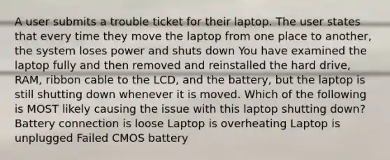 A user submits a trouble ticket for their laptop. The user states that every time they move the laptop from one place to another, the system loses power and shuts down You have examined the laptop fully and then removed and reinstalled the hard drive, RAM, ribbon cable to the LCD, and the battery, but the laptop is still shutting down whenever it is moved. Which of the following is MOST likely causing the issue with this laptop shutting down? Battery connection is loose Laptop is overheating Laptop is unplugged Failed CMOS battery